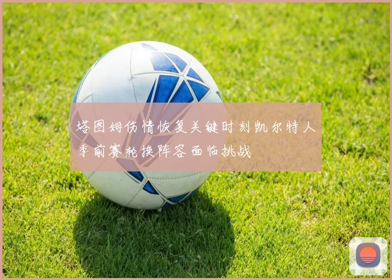 塔图姆伤情恢复关键时刻凯尔特人季前赛轮换阵容面临挑战