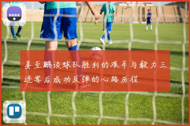姜至鹏谈球队胜利的艰辛与毅力三连客后成功反弹的心路历程