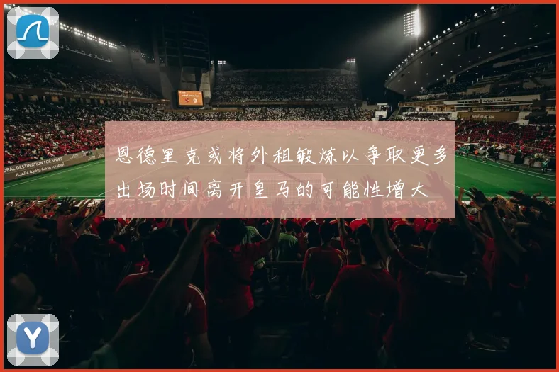 恩德里克或将外租锻炼以争取更多出场时间离开皇马的可能性增大