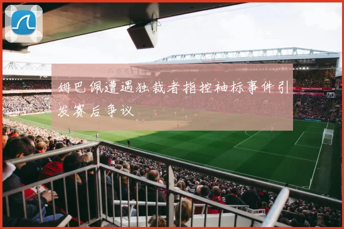 姆巴佩遭遇独裁者指控袖标事件引发赛后争议