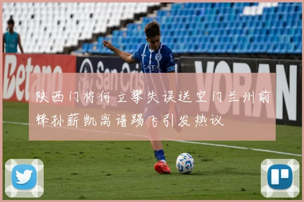 陕西门将何立攀失误送空门兰州前锋孙薪凯离谱踢飞引发热议