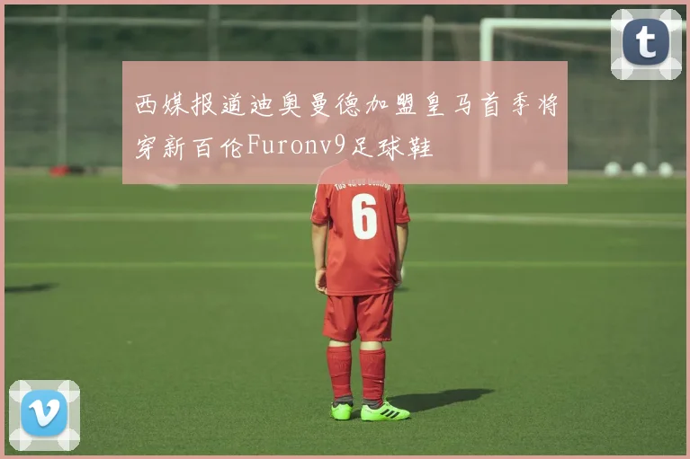 西媒报道迪奥曼德加盟皇马首季将穿新百伦Furonv9足球鞋