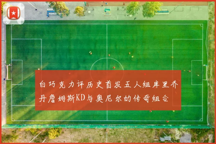白巧克力评历史首发五人组库里乔丹詹姆斯KD与奥尼尔的传奇组合