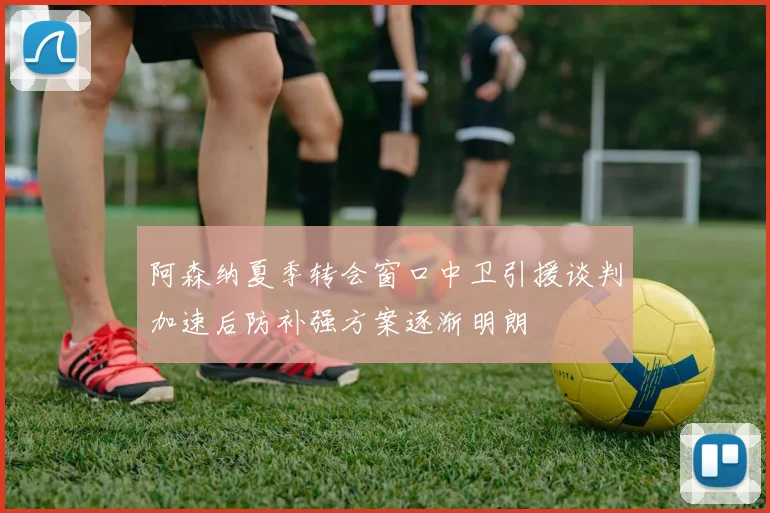 阿森纳夏季转会窗口中卫引援谈判加速后防补强方案逐渐明朗