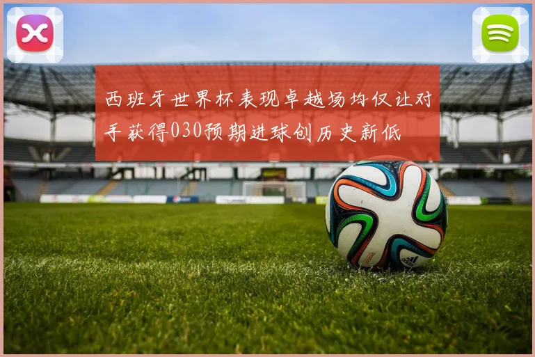 西班牙世界杯表现卓越场均仅让对手获得030预期进球创历史新低