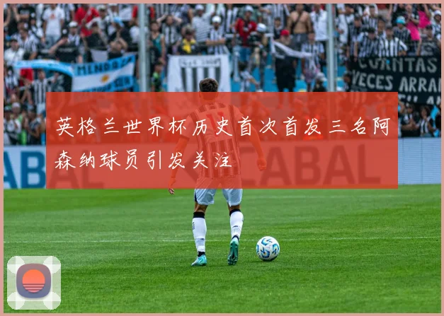 英格兰世界杯历史首次首发三名阿森纳球员引发关注