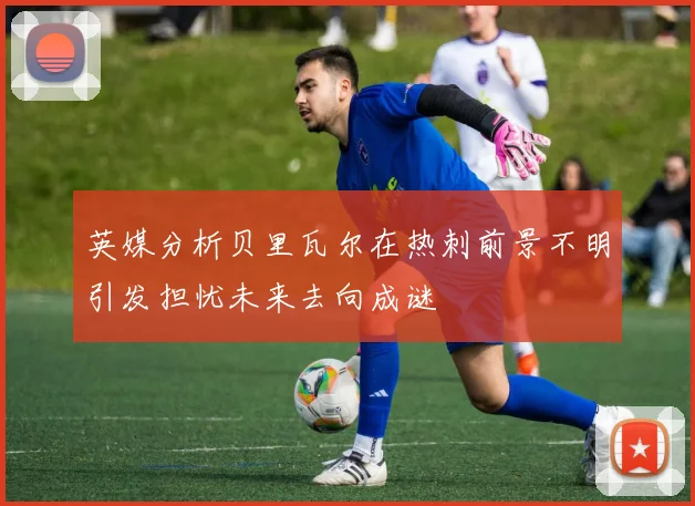 英媒分析贝里瓦尔在热刺前景不明引发担忧未来去向成谜