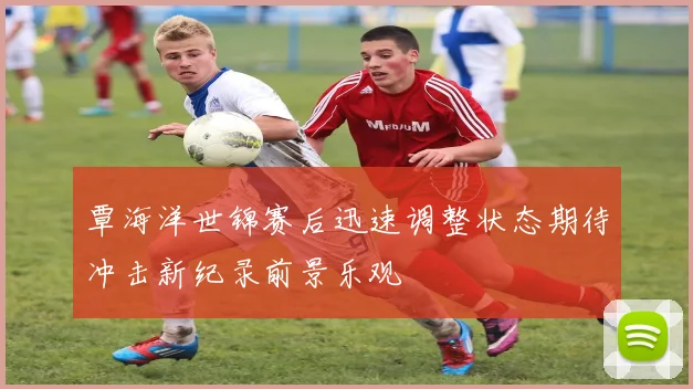 覃海洋世锦赛后迅速调整状态期待冲击新纪录前景乐观