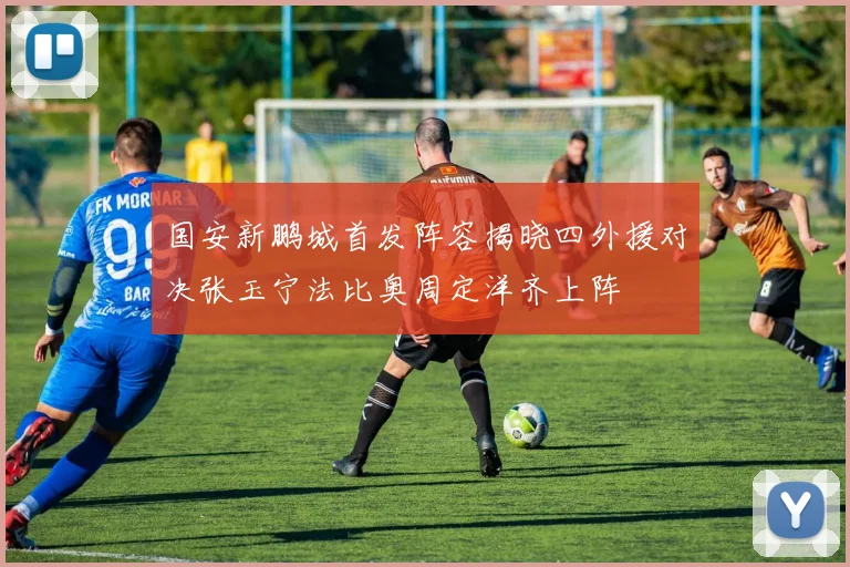 国安新鹏城首发阵容揭晓四外援对决张玉宁法比奥周定洋齐上阵