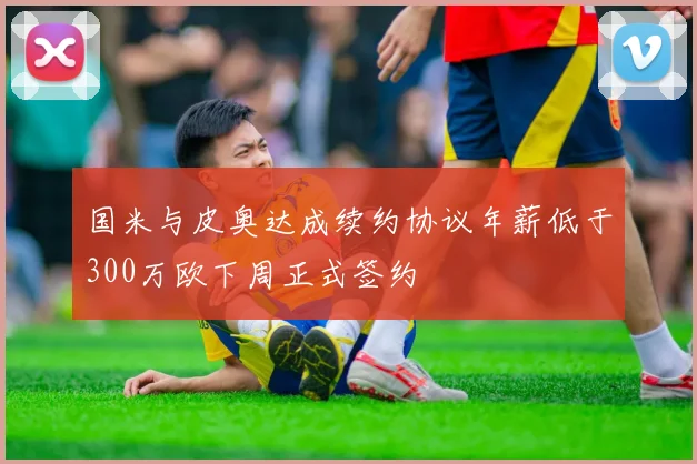 国米与皮奥达成续约协议年薪低于300万欧下周正式签约