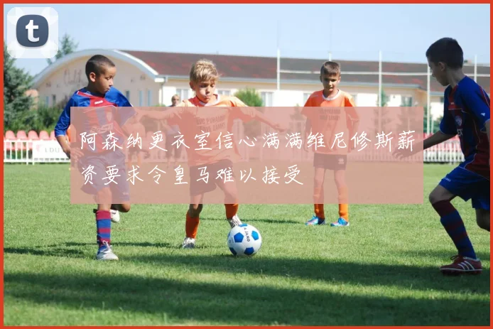 阿森纳更衣室信心满满维尼修斯薪资要求令皇马难以接受